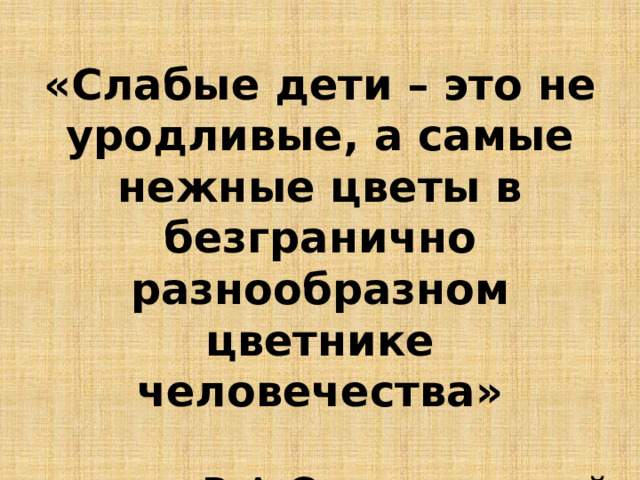 «Слабые дети – это не уродливые, а самые нежные цветы в безгранично разнообразном цветнике человечества»  В.А.Сухомлинский 