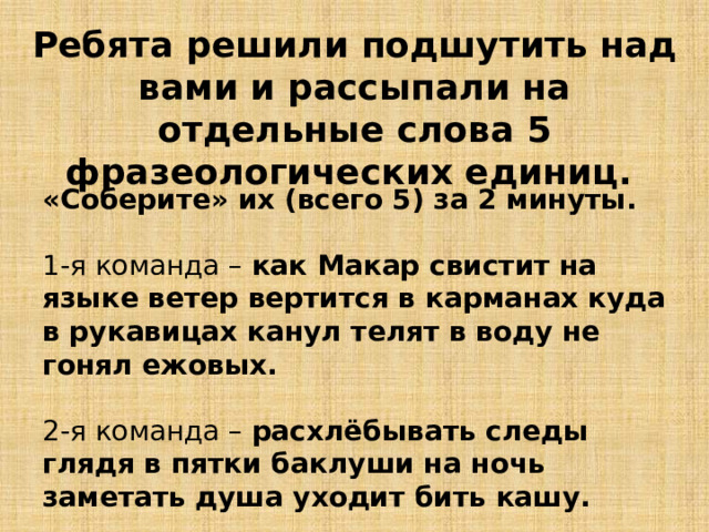 Ребята решили подшутить над вами и рассыпали на отдельные слова 5 фразеологических единиц. «Соберите» их (всего 5) за 2 минуты.  1-я команда – как Макар свистит на языке ветер вертится в карманах куда в рукавицах канул телят в воду не гонял ежовых. 2-я команда – расхлёбывать следы глядя в пятки баклуши на ночь заметать душа уходит бить кашу. 