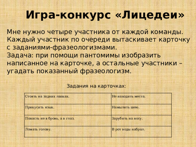 Игра-конкурс «Лицедеи» Мне нужно четыре участника от каждой команды. Каждый участник по очереди вытаскивает карточку с заданиями-фразеологизмами. Задача: при помощи пантомимы изобразить написанное на карточке, а остальные участники – угадать показанный фразеологизм. Задания на карточках: Стоять на задних лапках. Прикусить язык. Не находить места. Попасть не в бровь, а в глаз. Намылить шею. Зарубить на носу. Ломать голову. В рот воды набрал. 