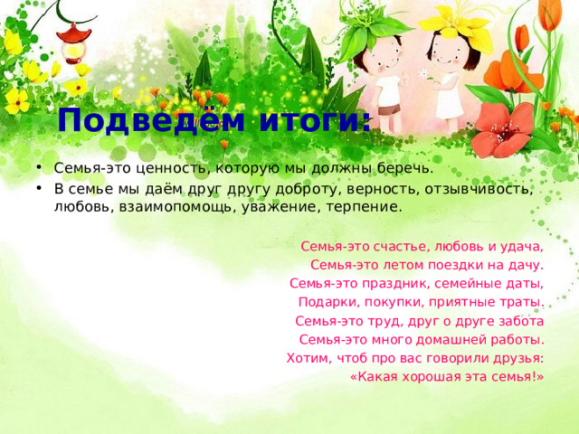 Подведём итоги: Семья-это ценность, которую мы должны беречь. В семье мы даём друг другу доброту, верность, отзывчивость, любовь, взаимопомощь, уважение, терпение.   Семья-это счастье, любовь и удача, Семья-это летом поездки на дачу.  Семья-это праздник, семейные даты, Подарки, покупки, приятные траты.  Семья-это труд, друг о друге забота  Семья-это много домашней работы.  Хотим, чтоб про вас говорили друзья: «Какая хорошая эта семья!» 