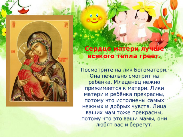 Сердце матери лучше всякого тепла греет.   Посмотрите на лик Богоматери. Она печально смотрит на ребёнка. Младенец нежно прижимается к матери. Лики матери и ребёнка прекрасны, потому что исполнены самых нежных и добрых чувств. Лица ваших мам тоже прекрасны, потому что это ваши мамы, они любят вас и берегут. 