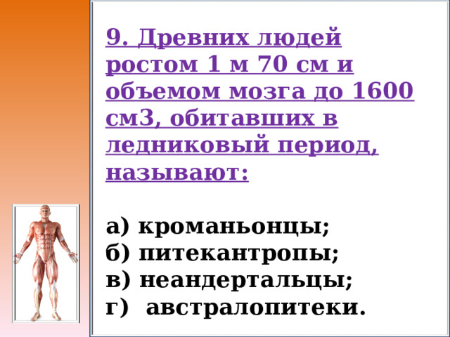 9. Древних людей ростом 1 м 70 см и объемом мозга до 1600 см3, обитавших в ледниковый период, называют:  а) кроманьонцы;     б) питекантропы;   в) неандертальцы; г) австралопитеки. 
