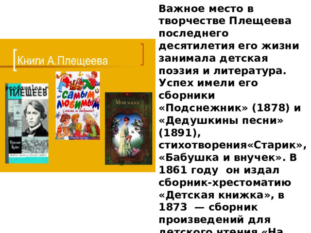Важное место в творчестве Плещеева последнего десятилетия его жизни занимала детская поэзия и литература. Успех имели его сборники «Подснежник» (1878) и «Дедушкины песни» (1891), стихотворения«Старик», «Бабушка и внучек». В 1861 году он издал сборник-хрестоматию «Детская книжка», в 1873  — сборник произведений для детского чтения «На праздник». Также благодаря усилиям Плещеева вышли семь школьных пособий под общим заголовком «Географические очерки и картины» 