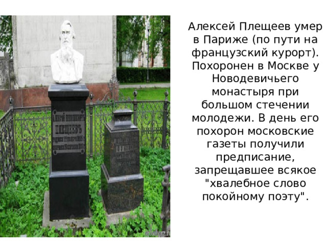 Алексей Плещеев умер в Париже (по пути на французский курорт). Похоронен в Москве у Новодевичьего монастыря при большом стечении молодежи. В день его похорон московские газеты получили предписание, запрещавшее всякое 
