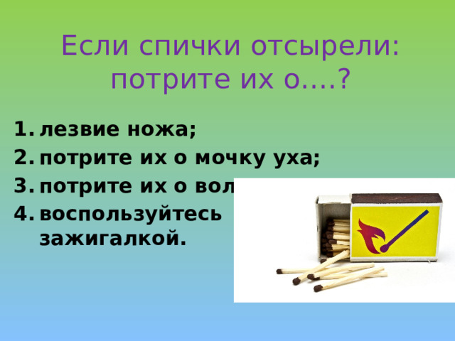 Если спички отсырели:  потрите их о….? лезвие ножа; потрите их о мочку уха; потрите их о волосы; воспользуйтесь зажигалкой. 