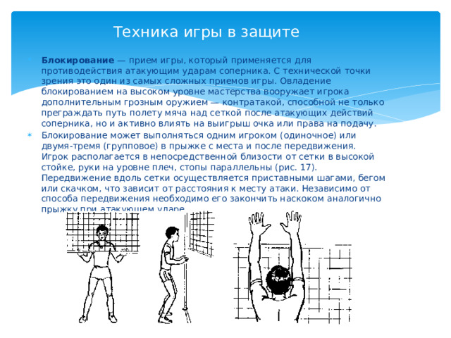 Техника игры в защите Блокирование — прием игры, который применяется для противодействия атакующим ударам соперника. С технической точки зрения это один из самых сложных приемов игры. Овладение блокированием на высоком уровне мастерства вооружает игрока дополнительным грозным оружием — контратакой, способной не только преграждать путь полету мяча над сеткой после атакующих действий соперника, но и активно влиять на выигрыш очка или права на подачу. Блокирование может выполняться одним игроком (одиночное) или двумя-тремя (групповое) в прыжке с места и после передвижения. Игрок располагается в непосредственной близости от сетки в высокой стойке, руки на уровне плеч, стопы параллельны (рис. 17). Передвижение вдоль сетки осуществляется приставными шагами, бегом или скачком, что зависит от расстояния к месту атаки. Независимо от способа передвижения необходимо его закончить наскоком аналогично прыжку при атакующем ударе. 