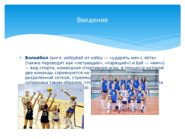 Введение Волейбол (англ. volleyball от volley — «ударять мяч с лёта» (также переводят как «летающий», «парящий») и ball — «мяч») — вид спорта, командная спортивная игра, в процессе которой две команды соревнуются на специальной площадке, разделённой сеткой, стремясь направить мяч на сторону соперника таким образом, чтобы он приземлился на площадке противника (добить до пола). 