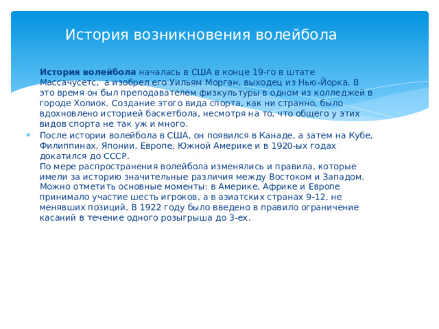 История возникновения волейбола История волейбола началась в США в конце 19-го в штате Массачусетс,  а изобрел его Уильям Морган, выходец из Нью-Йорка. В это время он был преподавателем физкультуры в одном из колледжей в городе Холиок. Создание этого вида спорта, как ни странно, было вдохновлено историей баскетбола, несмотря на то, что общего у этих видов спорта не так уж и много. После истории волейбола в США, он появился в Канаде, а затем на Кубе, Филиппинах, Японии, Европе, Южной Америке и в 1920-ых годах докатился до СССР.  По мере распространения волейбола изменялись и правила, которые имели за историю значительные различия между Востоком и Западом. Можно отметить основные моменты: в Америке, Африке и Европе принимало участие шесть игроков, а в азиатских странах 9-12, не менявших позиций. В 1922 году было введено в правило ограничение касаний в течение одного розыгрыша до 3-ех. 