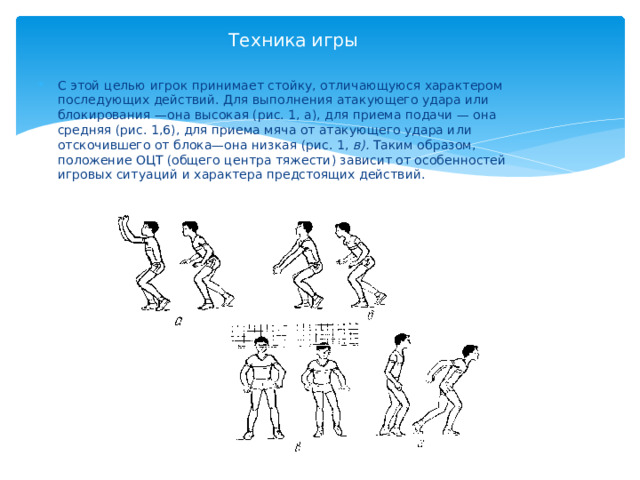 Техника игры С этой целью игрок принимает стойку, отличающуюся характером последующих действий. Для выполнения атакующего удара или блокирования —она высокая (рис. 1, а), для приема подачи — она средняя (рис. 1,6), для приема мяча от атакующего удара или отскочившего от блока—она низкая (рис. 1, в). Таким образом, положение ОЦТ (общего центра тяжести) зависит от особенностей игровых ситуаций и характера предстоящих действий. 