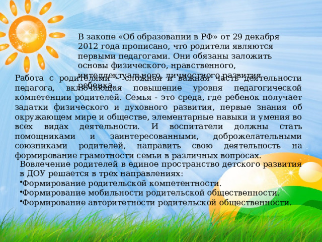 В законе «Об образовании в РФ» от 29 декабря 2012 года прописано, что родители являются первыми педагогами. Они обязаны заложить основы физического, нравственного, интеллектуального, личностного развития ребенка. Работа с родителями – сложная и важная часть деятельности педагога, включающая повышение уровня педагогической компетенции родителей. Семья - это среда, где ребенок получает задатки физического и духовного развития, первые знания об окружающем мире и обществе, элементарные навыки и умения во всех видах деятельности. И воспитатели должны стать помощниками и заинтересованными, доброжелательными союзниками родителей, направить свою деятельность на формирование грамотности семьи в различных вопросах. Вовлечение родителей в единое пространство детского развития в ДОУ решается в трех направлениях: Формирование родительской компетентности. Формирование мобильности родительской общественности. Формирование авторитетности родительской общественности. 