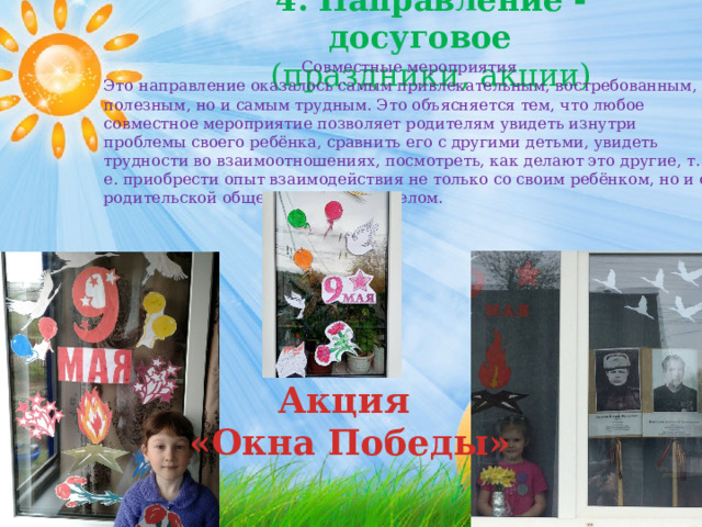 4. Направление - досуговое (праздники, акции) Совместные мероприятия Это направление оказалось самым привлекательным, востребованным, полезным, но и самым трудным. Это объясняется тем, что любое совместное мероприятие позволяет родителям увидеть изнутри проблемы своего ребёнка, сравнить его с другими детьми, увидеть трудности во взаимоотношениях, посмотреть, как делают это другие, т. е. приобрести опыт взаимодействия не только со своим ребёнком, но и с родительской общественностью в целом. Акция «Окна Победы» 