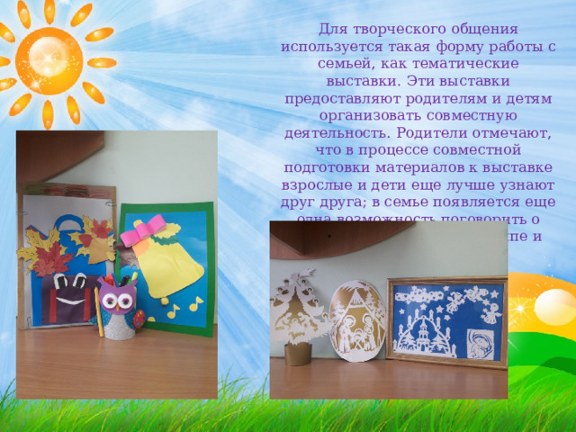Для творческого общения используется такая форму работы с семьей, как тематические выставки. Эти выставки предоставляют родителям и детям организовать совместную деятельность. Родители отмечают, что в процессе совместной подготовки материалов к выставке взрослые и дети еще лучше узнают друг друга; в семье появляется еще одна возможность поговорить о ребенке, о его жизни в группе и дома. 