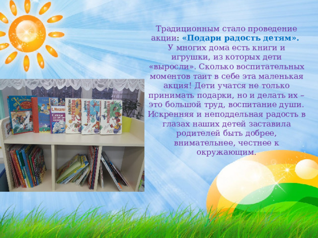 Традиционным стало проведение акции : «Подари радость детям». У многих дома есть книги и игрушки, из которых дети «выросли». Сколько воспитательных моментов таит в себе эта маленькая акция! Дети учатся не только принимать подарки, но и делать их – это большой труд, воспитание души. Искренняя и неподдельная радость в глазах наших детей заставила родителей быть добрее, внимательнее, честнее к окружающим. 