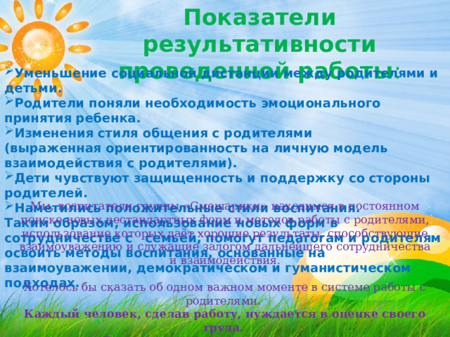 Показатели результативности проведенной работы : Уменьшение социальной дистанции между родителями и детьми. Родители поняли необходимость эмоционального принятия ребенка. Изменения стиля общения с родителями (выраженная ориентированность на личную модель взаимодействия с родителями). Дети чувствуют защищенность и поддержку со стороны родителей. Наметились положительные стили воспитания. Таким образом, использование новых форм в сотрудничестве с семьей, помогут педагогам и родителям освоить методы воспитания, основанные на взаимоуважении, демократическом и гуманистическом подходах. Мы, воспитатели группы «Смешарики» находимся в постоянном поиске новых нестандартных форм и методов работы с родителями, использование которых даёт хорошие результаты, способствующие взаимоуважению и служащие залогом дальнейшего сотрудничества и взаимодействия. Хотелось бы сказать об одном важном моменте в системе работы с родителями. Каждый человек, сделав работу, нуждается в оценке своего труда. В этом нуждаются и наши родители. 