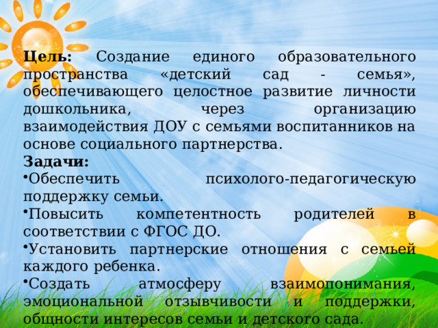 Цель: Создание единого образовательного пространства «детский сад - семья», обеспечивающего целостное развитие личности дошкольника, через организацию взаимодействия ДОУ с семьями воспитанников на основе социального партнерства. Задачи: Обеспечить психолого-педагогическую поддержку семьи. Повысить компетентность родителей в соответствии с ФГОС ДО. Установить партнерские отношения с семьей каждого ребенка. Создать атмосферу взаимопонимания, эмоциональной отзывчивости и поддержки, общности интересов семьи и детского сада. 