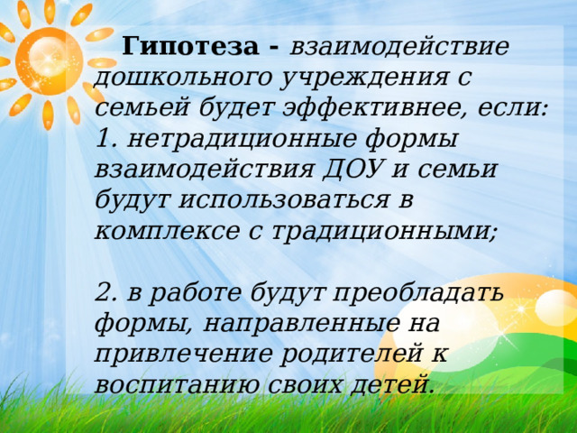   Гипотеза -  взаимодействие дошкольного учреждения с семьей будет эффективнее, если:  1. нетрадиционные формы взаимодействия ДОУ и семьи будут использоваться в комплексе с традиционными;    2. в работе будут преобладать формы, направленные на привлечение родителей к воспитанию своих детей.    