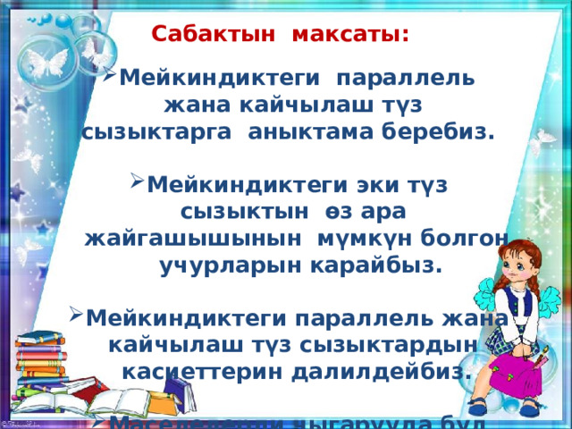 Сабактын максаты:  Мейкиндиктеги параллель жана кайчылаш түз сызыктарга аныктама беребиз.  Мейкиндиктеги эки түз сызыктын өз ара жайгашышынын мүмкүн болгон учурларын карайбыз.  Мейкиндиктеги параллель жана кайчылаш түз сызыктардын касиеттерин далилдейбиз.  Маселелерди чыгарууда бул касиеттерди пайдалана билүүго үйрөнөбүз.  