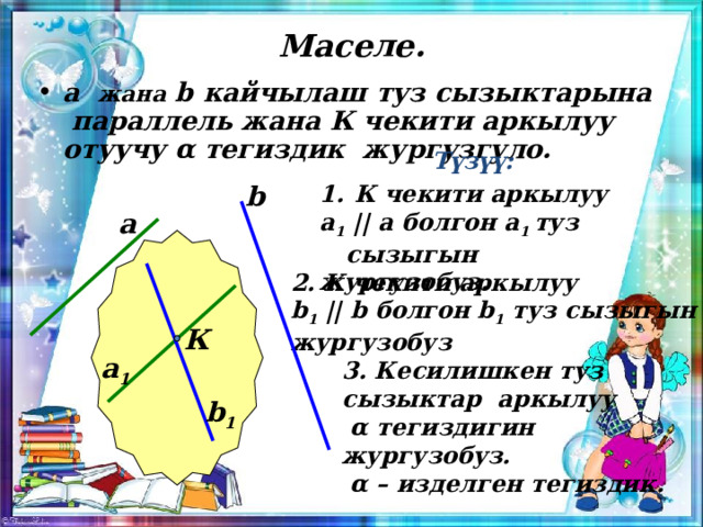  Маселе. а жана b кайчылаш туз сызыктарына параллель жана К чекити аркылуу отуучу α тегиздик жургузгуло. Түзүү:  К чекити аркылуу b а 1 || а болгон а 1 туз сызыгын жургузобуз. а 2. К чекити аркылуу b 1 || b болгон b 1 туз сызыгын жургузобуз К а 1 3. Кесилишкен туз сызыктар аркылуу  α тегиздигин жургузобуз.  α – изделген тегиздик. b 1 