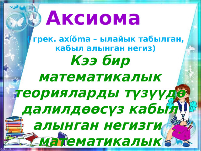 Аксиома ( грек. axíõma – ылайык табылган, кабыл алынган негиз) Кээ бир математикалык теорияларды түзүүдө далилдөөсүз кабыл алынган негизги математикалык чындык. 