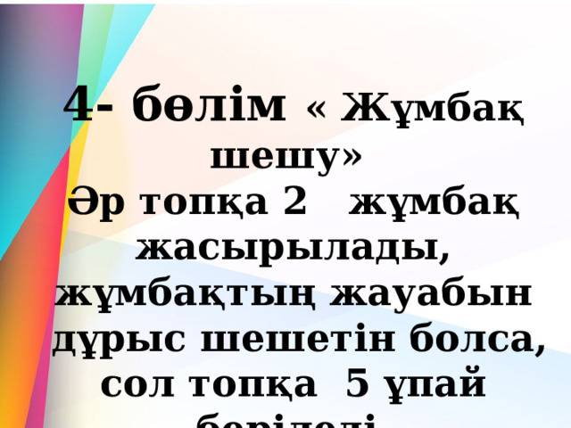 4- бөлім « Жұмбақ шешу»  Әр топқа 2   жұмбақ жасырылады, жұмбақтың жауабын  дұрыс шешетін болса, сол топқа  5 ұпай беріледі. 