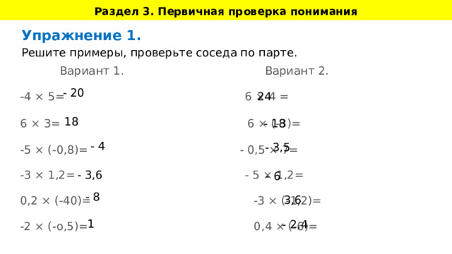 Раздел 3. Первичная проверка понимания 1 - 2,4 Упражнение 1. Решите примеры, проверьте соседа по парте.  Вариант 1. Вариант 2. -4 × 5= 6 × 4 = 6 × 3=  6 × (-3)= -5 × (-0,8)= - 0,5 × 7= -3 × 1,2= - 5 × 1,2= 0,2 × (-40)= -3 × (-1,2)= -2 × (-о,5)= 0,4 × (-6)= - 20 24 18 - 18 - 4 - 3,5 - 3,6 - 6 - 8 3,6 Идет набор заданий для решения, тренировка. т.е. например, решение математических задач, нахождение полюса, правописание ( в зависимости от предмета), здесь ученики могут решать примеры и потренироваться. Используем интерактивные задания во всей красе.  Если теория объемная, то разбиваем на несколько частей и выдаем поэтапно.  Можно вживить тренажер или что-то похожее по подходу.  Цель: проверить на примерах, понял ли ученик то, что вводилось в разделе 2. Важно: раздел 2 и раздел 3 могут чередоваться друг за другом, если тема объемная, если по ходу урока это требуется;  Таким образом, мы даем “Знание 1”, потом сразу проверяем/тренируем, даем “Знание 2” - и сразу проверяем/тренируем; 