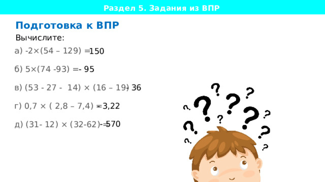 Раздел 5. Задания из ВПР  Подготовка к ВПР Вычислите: а) -2×(54 – 129) = б) 5×(74 -93) = в) (53 - 27 - 14) × (16 – 19) = г) 0,7 × ( 2,8 – 7,4) = д) (31- 12) × (32-62) = 150 - 95 - 36 - 3,22 - 570 Даем конкретное задание из экзамена прорешать ученику, формат и формулировки совпадают, вплоть до запятой, за исключением фраз по поводу бланков ответов и прочих, неподходящих платформе форматов.   пример из математики, только он должен быть напечатан Цель: попрактиковать изученное в формате реального экзамена ( ВПР, ОГЭ/ЕГЭ, YLE Cambridge для англ) 