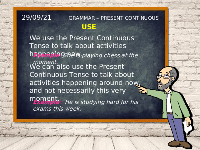 29/09/21 GRAMMAR – PRESENT CONTINUOUS USE We use the Present Continuous Tense to talk about activities happening now. Example : She is playing chess at the moment. We can also use the Present Continuous Tense to talk about activities happening around now, and not necessarily this very moment. Example : He is studying hard for his exams this week. 