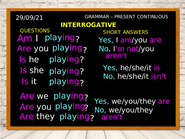 29/09/21 GRAMMAR – PRESENT CONTINUOUS INTERROGATIVE QUESTIONS SHORT  ANSWERS I am Am I ? play ing Yes, I  am /you are No, I ’m not /you aren’t play ing are Are you You ? is ? He Is he play ing Yes, he/she/it  is No, he/she/it  isn’t is ? Is she She play ing Is it is ? play ing It Are we are ? play ing We Yes, we/you/they  are No, we/you/they  aren’t are You ? play ing Are you Are they are They ? play ing 