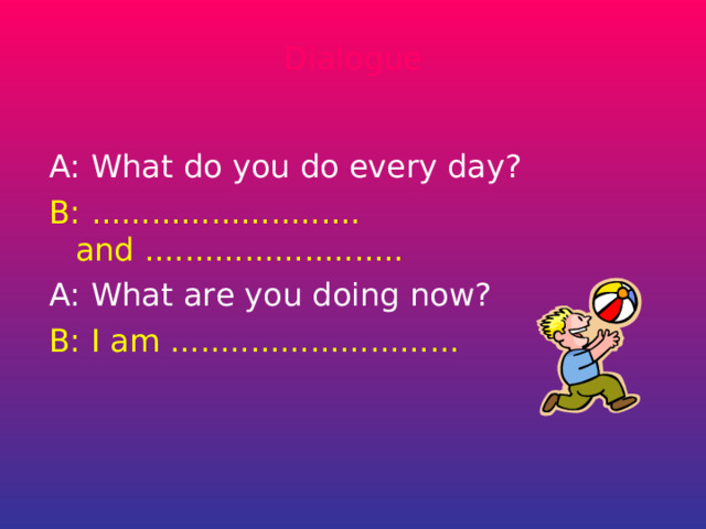 Dialogue A: What do you do every day? B: ........................... and .......................... A: What are you doing now? B: I am ............................. 
