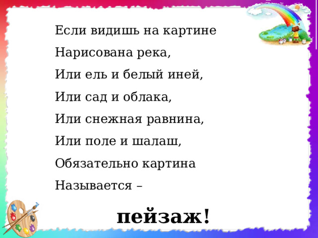 Если видишь на картине  Нарисована река,  Или ель и белый иней,  Или сад и облака,  Или снежная равнина,  Или поле и шалаш,  Обязательно картина  Называется – пейзаж!       