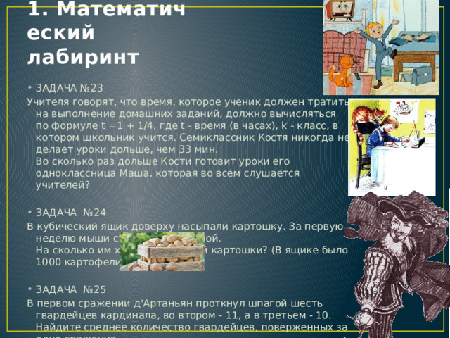 1. Математический лабиринт ЗАДАЧА №23 Учителя говорят, что время, которое ученик должен тратить на выполнение домашних заданий, должно вычисляться по формуле t =1 + 1/4, где t - время (в часах), k - класс, в котором школьник учится. Семиклассник Костя никогда не делает уроки дольше, чем 33 мин.  Во сколько раз дольше Кости готовит уроки его одноклассница Маша, которая во всем слушается учителей?   ЗАДАЧА №24 В кубический ящик доверху насыпали картошку. За первую неделю мыши съели верхний слой.  На сколько им хватит остальной картошки? (В ящике было 1000 картофелин).   ЗАДАЧА №25 В первом сражении д'Артаньян проткнул шпагой шесть гвардейцев кардинала, во втором - 11, а в третьем - 10. Найдите среднее количество гвардейцев, поверженных за одно сражение. 