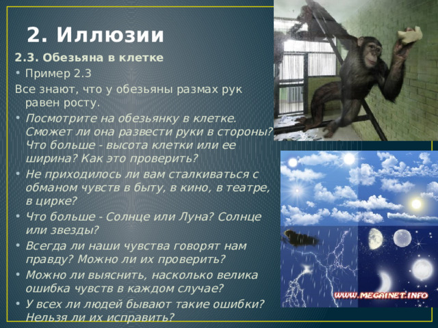 2. Иллюзии 2.3. Обезьяна в клетке Пример 2.3 Все знают, что у обезьяны размах рук равен росту. Посмотрите на обезьянку в клетке. Сможет ли она развести руки в стороны? Что больше - высота клетки или ее ширина? Как это проверить? Не приходилось ли вам сталкиваться с обманом чувств в быту, в кино, в театре, в цирке? Что больше - Солнце или Луна? Солнце или звезды? Всегда ли наши чувства говорят нам правду? Можно ли их проверить? Можно ли выяснить, насколько велика ошибка чувств в каждом случае? У всех ли людей бывают такие ошибки? Нельзя ли их исправить? 
