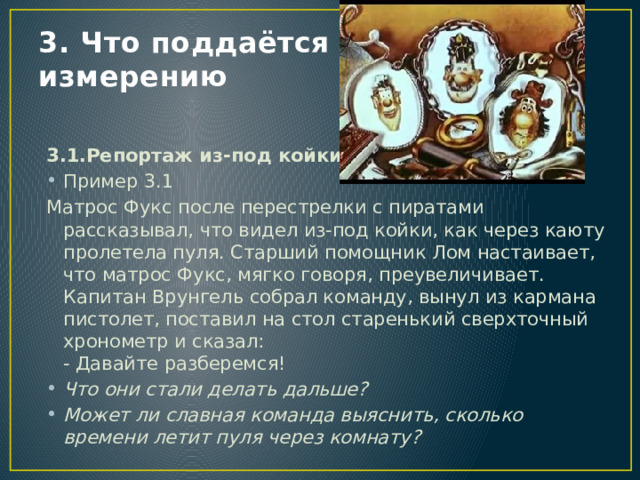 3. Что поддаётся измерению 3.1.Репортаж из-под койки Пример 3.1 Матрос Фукс после перестрелки с пиратами рассказывал, что видел из-под койки, как через каюту пролетела пуля. Старший помощник Лом настаивает, что матрос Фукс, мягко говоря, преувеличивает.  Капитан Врунгель собрал команду, вынул из кармана пистолет, поставил на стол старенький сверхточный хронометр и сказал:  - Давайте разберемся! Что они стали делать дальше? Может ли славная команда выяснить, сколько времени летит пуля через комнату? 