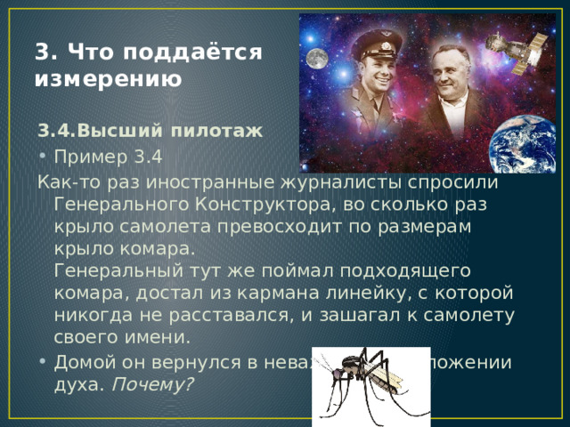 3. Что поддаётся измерению 3.4.Высший пилотаж Пример 3.4 Как-то раз иностранные журналисты спросили Генерального Конструктора, во сколько раз крыло самолета превосходит по размерам крыло комара.  Генеральный тут же поймал подходящего комара, достал из кармана линейку, с которой никогда не расставался, и зашагал к самолету своего имени. Домой он вернулся в неважном расположении духа. Почему?   