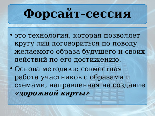 Форсайт-сессия это технология, которая позволяет кругу лиц договориться по поводу желаемого образа будущего и своих действий по его достижению. Основа методики: совместная работа участников с образами и схемами, направленная на создание «дорожной карты» 