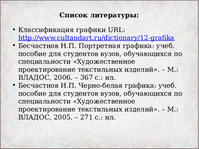 Список литературы: Классификация графики URL: http://www.cultandart.ru/dictionary/12-grafika  Бесчастнов Н.П. Портретная графика: учеб. пособие для студентов вузов, обучающихся по специальности «Художественное проектирование текстильных изделий». – М.: ВЛАДОС, 2006. – 367 с.: ил. Бесчастнов Н.П. Черно-белая графика: учеб. пособие для студентов вузов, обучающихся по специальности «Художественное проектирование текстильных изделий». – М.: ВЛАДОС, 2005. – 271 с.: ил. 