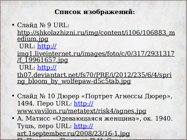 Список изображений: Слайд № 9 URL: http://shkolazhizni.ru/img/content/i106/106883_medium.jpg URL: http:// img1.liveinternet.ru/images/foto/c/0/317/2931317/f_19961657.jpg URL: http:// th07.deviantart.net/fs70/PRE/i/2012/235/6/4/spring_bloom_by_wolfepaw-d5c5tab.jpg  Слайд № 10 Дюрер «Портрет Агнессы Дюрер», 1494. Перо URL: http:// www.vavilon.ru/metatext/risk4/agnes.jpg  А. Матисс «Одевающаяся женщина», ок. 1940. Тушь, перо URL: http:// art.1september.ru/2008/23/16-1.jpg  П. Пикассо «Портрет П.И. Стравинского», 1920 URL: http://img0.liveinternet.ru/images/attach/c/2// 71/341/71341628_90602_or.jpg  
