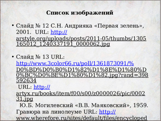 Список изображений  Слайд № 12 С.Н. Андрияка «Первая зелень», 2001. URL: http:// arstyle.org/uploads/posts/2011-05/thumbs/1305165012_1240337191_0000062.jpg  Слайд № 13 URL: http://www.3color66.ru/poll/1361873091/% D0%BD%D0%B0%D1%82%D1%8E%D1%80%D0%BC%D0%BE%D1%80%D1%82.jpg?rand=398592634 URL: http:// artyx.ru/books/item/f00/s00/z0000026/pic/000231.jpg Ю.Б. Могилевский «В.В. Маяковский», 1959. Гравюра на линолеуме URL: http:// www.wherefore.ru/sites/default/files/encyclopedia/12/12-018.jpg  