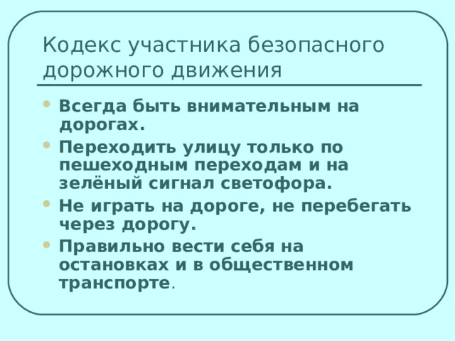Всегда быть внимательным на дорогах. Переходить улицу только по пешеходным переходам и на зелёный сигнал светофора. Не играть на дороге, не перебегать через дорогу. Правильно вести себя на остановках и в общественном транспорте . 
