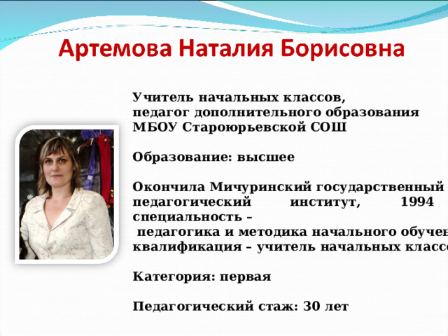 Учитель начальных классов, педагог дополнительного образования МБОУ Староюрьевской СОШ  Образование: высшее  Окончила Мичуринский государственный педагогический институт, 1994 г., специальность –  педагогика и методика начального обучения, квалификация – учитель начальных классов.  Категория: первая  Педагогический стаж: 30 лет  