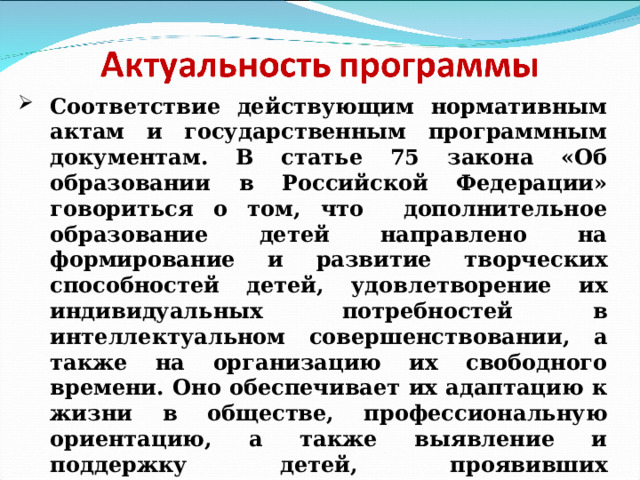 Соответствие действующим нормативным актам и государственным программным документам. В статье 75 закона «Об образовании в Российской Федерации» говориться о том, что дополнительное образование детей направлено на формирование и развитие творческих способностей детей, удовлетворение их индивидуальных потребностей в интеллектуальном совершенствовании, а также на организацию их свободного времени. Оно обеспечивает их адаптацию к жизни в обществе, профессиональную ориентацию, а также выявление и поддержку детей, проявивших выдающиеся способности. 