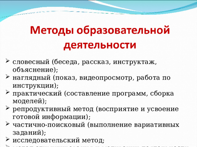 словесный (беседа, рассказ, инструктаж, объяснение); наглядный (показ, видеопросмотр, работа по инструкции); практический (составление программ, сборка моделей); репродуктивный метод (восприятие и усвоение готовой информации); частично-поисковый (выполнение вариативных заданий); исследовательский метод; метод стимулирования и мотивации деятельности (игровые эмоциональные ситуации, похвала, поощрение) . 