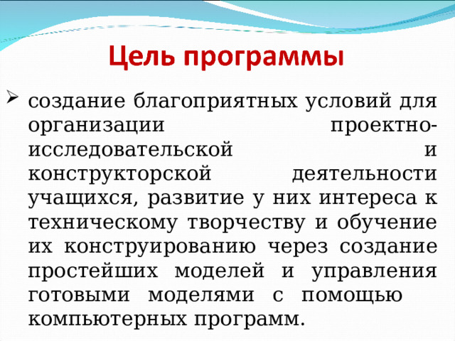 создание благоприятных условий для организации проектно-исследовательской и конструкторской деятельности учащихся, развитие у них интереса к техническому творчеству и обучение их конструированию через создание простейших моделей и управления готовыми моделями с помощью компьютерных программ. 