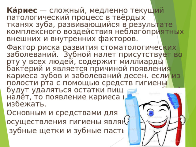 Ка́риес  — сложный, медленно текущий патологический процесс в твёрдых тканях зуба, развивающийся в результате комплексного воздействия неблагоприятных внешних и внутренних факторов. Фактор риска развития стоматологических заболеваний.  Зубной налет присутствует во рту у всех людей, содержит миллиарды бактерий и является причиной появления кариеса зубов и заболеваний десен. если из полости рта с помощью средств гигиены будут удаляться остатки пищи и микробный налёт, то появление кариеса можно избежать. Основным и средствами для осуществления гигиены являются  зубные щетки и зубные пасты. 10 