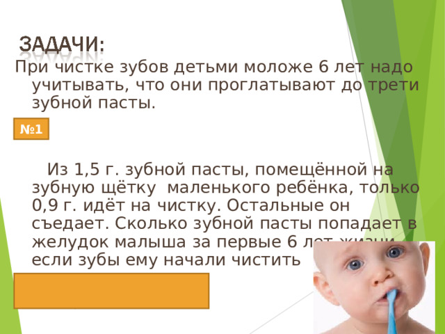 При чистке зубов детьми моложе 6 лет надо учитывать, что они проглатывают до трети зубной пасты.  Из 1,5 г. зубной пасты, помещённой на зубную щётку  маленького ребёнка, только 0,9 г. идёт на чистку. Остальные он съедает. Сколько зубной пасты попадает в желудок малыша за первые 6 лет жизни, если зубы ему начали чистить  в возрасте одного года  два раза в день? Ответ:2190г=2кг190г № 1 12 