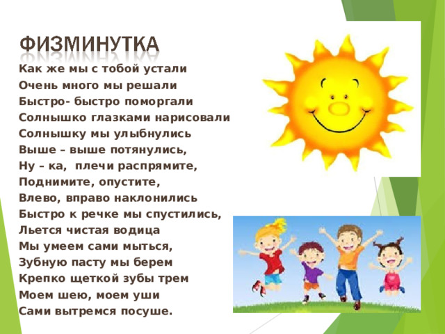 Как же мы с тобой устали Очень много мы решали Быстро- быстро поморгали Солнышко глазками нарисовали Солнышку мы улыбнулись Выше – выше потянулись, Ну – ка,  плечи распрямите, Поднимите, опустите, Влево, вправо наклонились Быстро к речке мы спустились, Льется чистая водица Мы умеем сами мыться, Зубную пасту мы берем Крепко щеткой зубы трем Моем шею, моем уши Сами вытремся посуше. 13 