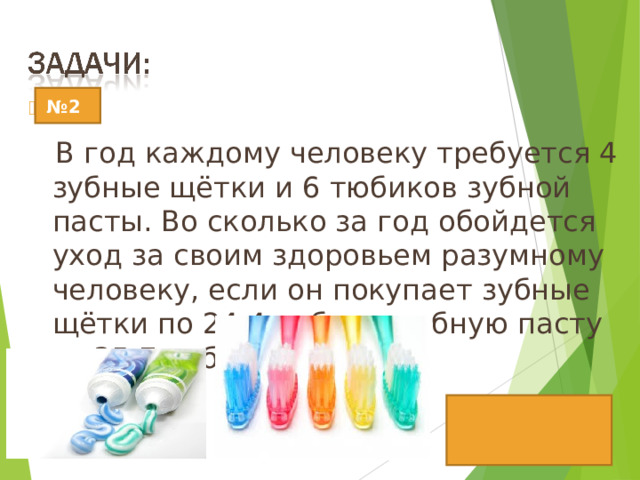  В год каждому человеку требуется 4 зубные щётки и 6 тюбиков зубной пасты. Во сколько за год обойдется уход за своим здоровьем разумному человеку, если он покупает зубные щётки по 24,4 рубля и зубную пасту за 35,7 рубля? № 2 Ответ: 311,8рублей 14 