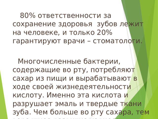  80% ответственности за сохранение здоровья  зубов лежит на человеке, и только 20% гарантируют врачи – стоматологи.    Многочисленные бактерии, содержащие во рту, потребляют сахар из пищи и вырабатывают в ходе своей жизнедеятельности кислоту. Именно эта кислота и разрушает эмаль и твердые ткани зуба. Чем больше во рту сахара, тем вероятнее развитие кариеса.   14 