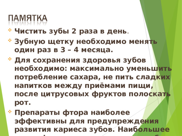Чистить зубы 2 раза в день . Зубную щетку необходимо менять один раз в 3 – 4 месяца. Для сохранения здоровья зубов необходимо: максимально уменьшить потребление сахара, не пить сладких напитков между приёмами пищи, после цитрусовых фруктов полоскать рот. Препараты фтора наиболее эффективны для предупреждения развития кариеса зубов. Наибольшее число фторидов содержится в рыбе и морепродуктах, зерновых культурах, чае, желтке куриного яйца, баранине, молоке. 17 