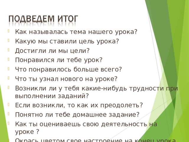 Как называлась тема нашего урока? Какую мы ставили цель урока? Достигли ли мы цели? Понравился ли тебе урок? Что понравилось больше всего? Что ты узнал нового на уроке? Возникли ли у тебя какие-нибудь трудности при выполнении заданий? Если возникли, то как их преодолеть? Понятно ли тебе домашнее задание? Как ты оцениваешь свою деятельность на уроке ? Окрась цветом свое настроение на конец урока.  19 